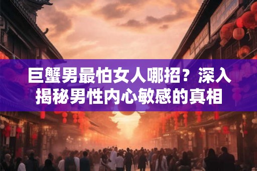 巨蟹男最怕女人哪招?深入揭秘男性内心敏感的真相 巨蟹男最怕女人哪招?深入揭秘男性内心敏感的真相
