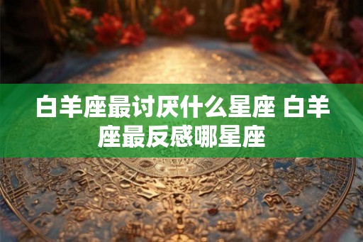 白羊座最讨厌什么星座 白羊座最反感哪星座