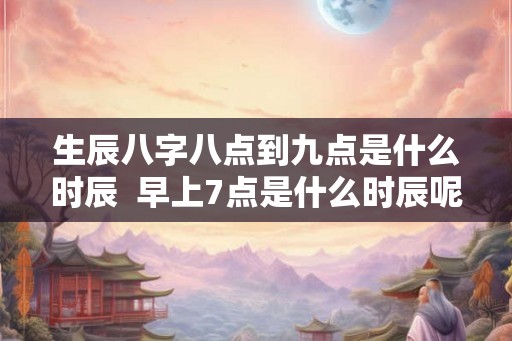 生辰八字八点到九点是什么时辰  早上7点是什么时辰呢八字