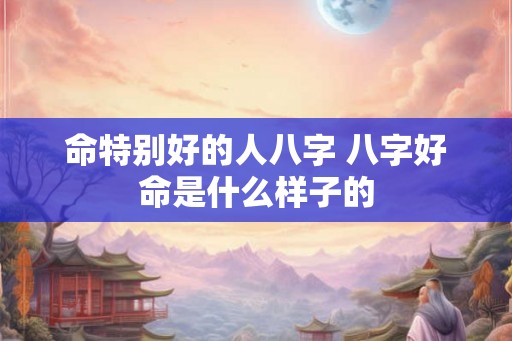 命特别好的人八字 八字好命是什么样子的 命特别好的人八字 八字好命是什么样子的