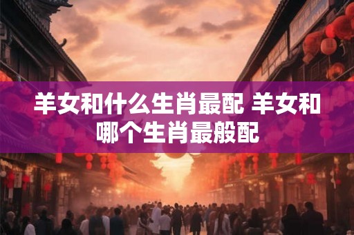 羊女和什么生肖最配 羊女和哪个生肖最般配