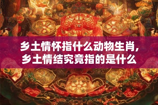 乡土情怀指什么动物生肖,乡土情结究竟指的是什么
