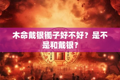 木命戴银镯子好不好？是不是和戴银？