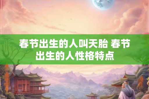 春节出生的人叫天胎 春节出生的人性格特点 春节出生的人叫天胎 春节出生的人性格特点