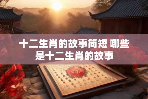十二生肖的故事简短 哪些是十二生肖的故事
