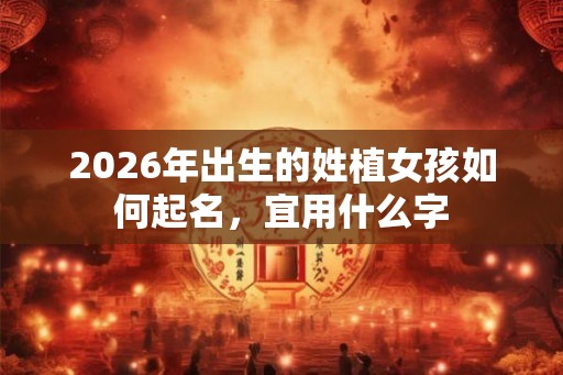 2026年出生的姓植女孩如何起名,宜用什么字 2026年出生的姓植女孩如何起名,宜用什么字