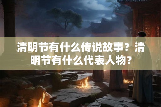 清明节有什么传说故事?清明节有什么代表人物? 清明节有什么传说故事?清明节有什么代表人物?