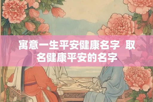 寓意一生平安健康名字  取名健康平安的名字
