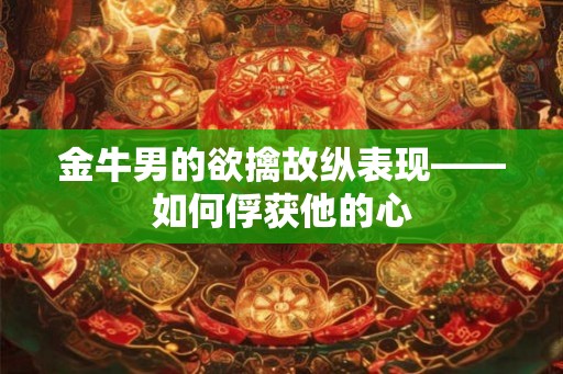 金牛男的欲擒故纵表现——如何俘获他的心 金牛男的欲擒故纵表现——如何俘获他的心