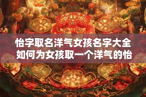 怡字取名洋气女孩名字大全 如何为女孩取一个洋气的怡字名字 怡字取名洋气女孩名字大全 如何为女孩取一个洋气的怡字名字