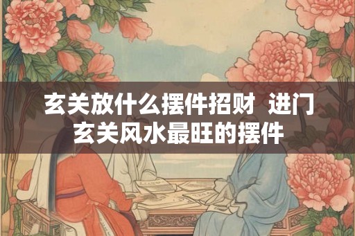 玄关放什么摆件招财  进门玄关风水最旺的摆件