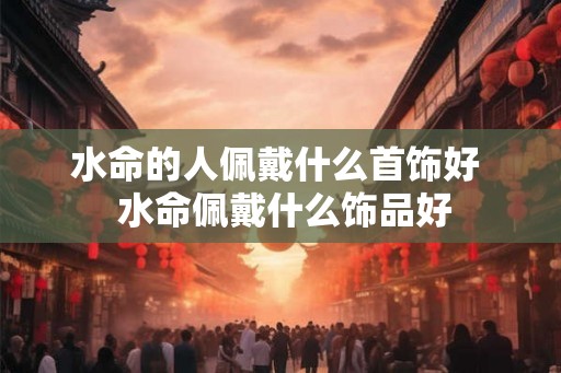 水命的人佩戴什么首饰好  水命佩戴什么饰品好