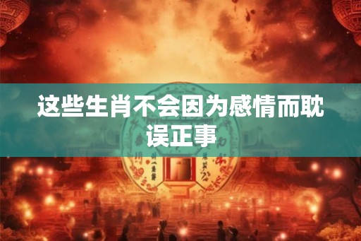 这些生肖不会因为感情而耽误正事