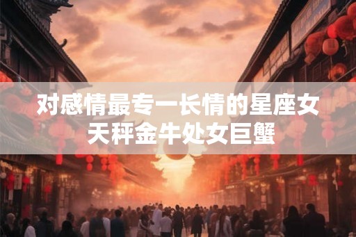 对感情最专一长情的星座女 天秤金牛处女巨蟹