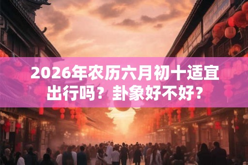 2026年农历六月初十适宜出行吗？卦象好不好？