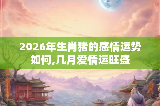 2026年生肖猪的感情运势如何,几月爱情运旺盛