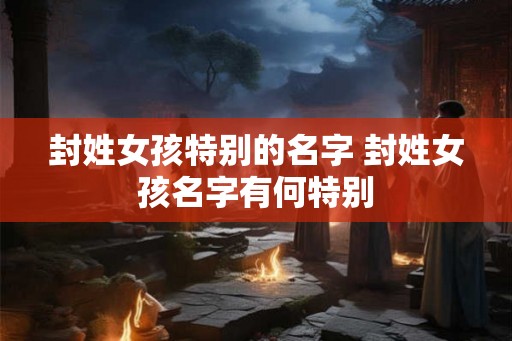 封姓女孩特别的名字 封姓女孩名字有何特别