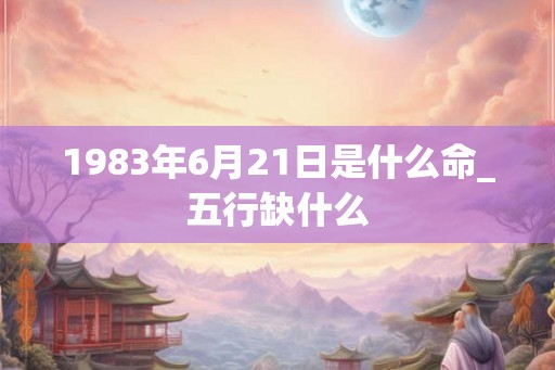 1983年6月21日是什么命_五行缺什么 1983年6月21日是什么命_五行缺什么