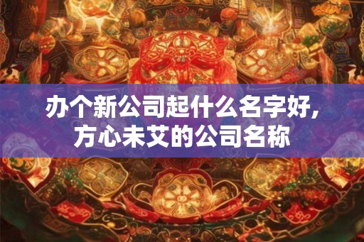 办个新公司起什么名字好,方心未艾的公司名称 办个新公司起什么名字好,方心未艾的公司名称