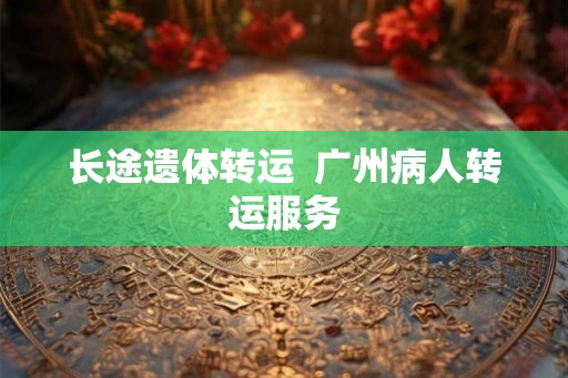 长途遗体转运  广州病人转运服务