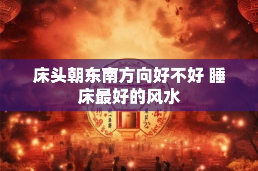 床头朝东南方向好不好 睡床最好的风水
