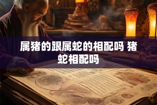 属猪的跟属蛇的相配吗 猪蛇相配吗