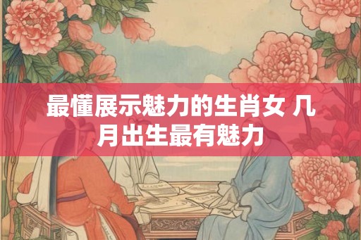 最懂展示魅力的生肖女 几月出生最有魅力 最懂展示魅力的生肖女 几月出生最有魅力