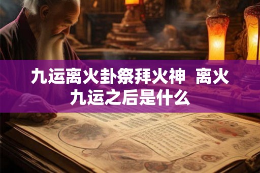 九运离火卦祭拜火神  离火九运之后是什么