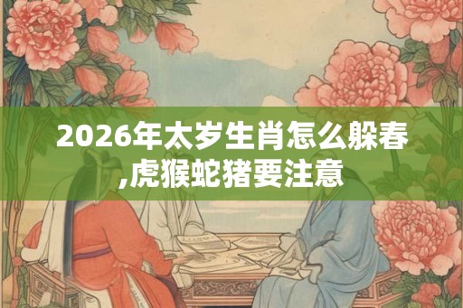 2026年太岁生肖怎么躲春,虎猴蛇猪要注意 2026年太岁生肖怎么躲春,虎猴蛇猪要注意