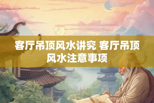 客厅吊顶风水讲究 客厅吊顶风水注意事项