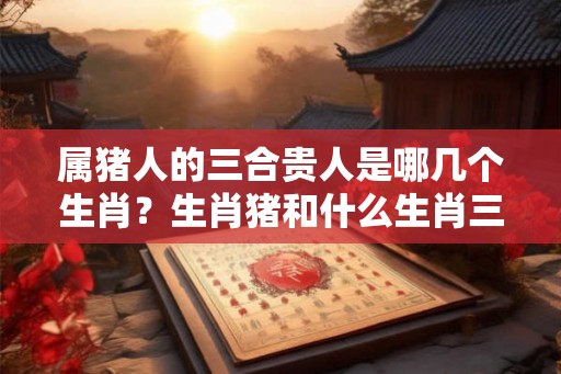 属猪人的三合贵人是哪几个生肖？生肖猪和什么生肖三合？