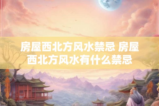 房屋西北方风水禁忌 房屋西北方风水有什么禁忌 房屋西北方风水禁忌 房屋西北方风水有什么禁忌