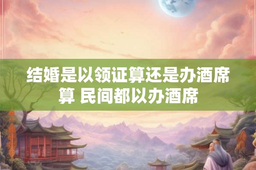 结婚是以领证算还是办酒席算 民间都以办酒席