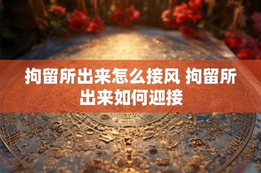 拘留所出来怎么接风 拘留所出来如何迎接 拘留所出来怎么接风 拘留所出来如何迎接