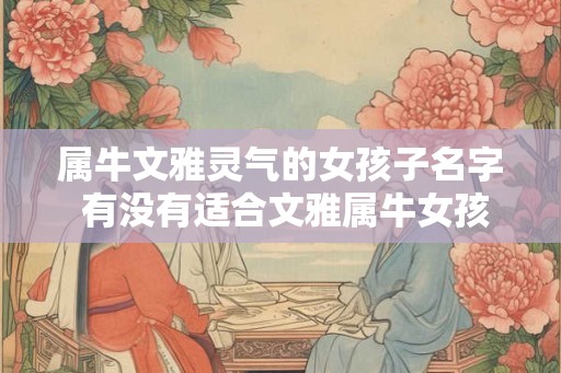 属牛文雅灵气的女孩子名字 有没有适合文雅属牛女孩子的名字 属牛文雅灵气的女孩子名字 有没有适合文雅属牛女孩子的名字