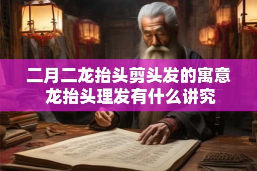 二月二龙抬头剪头发的寓意 龙抬头理发有什么讲究