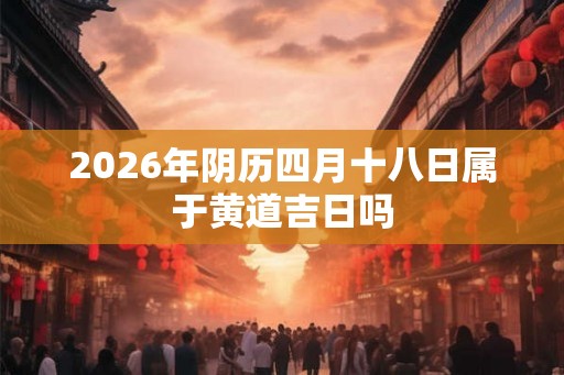 2026年阴历四月十八日属于黄道吉日吗 2026年阴历四月十八日属于黄道吉日吗