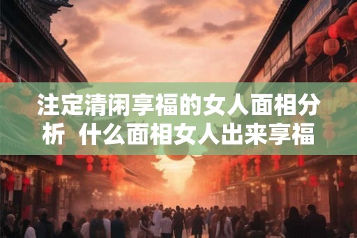 注定清闲享福的女人面相分析  什么面相女人出来享福