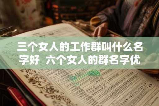 三个女人的工作群叫什么名字好  六个女人的群名字优雅