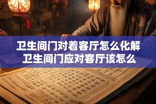 卫生间门对着客厅怎么化解 卫生间门应对客厅该怎么处理 卫生间门对着客厅怎么化解 卫生间门应对客厅该怎么处理