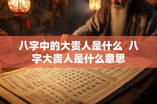 八字中的大贵人是什么  八字大贵人是什么意思