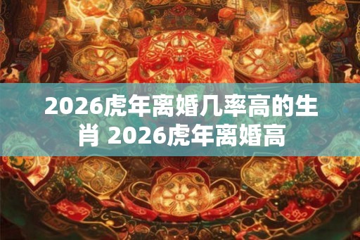 2026虎年离婚几率高的生肖 2026虎年离婚高
