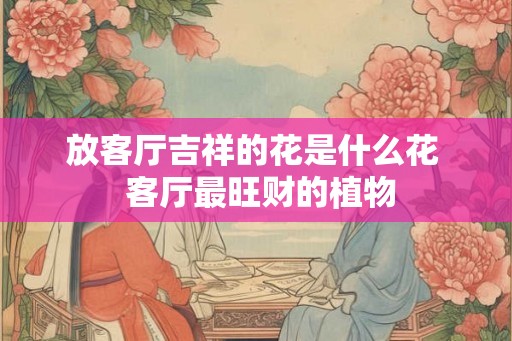 放客厅吉祥的花是什么花  客厅最旺财的植物