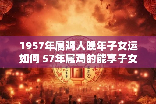 1957年属鸡人晚年子女运如何 57年属鸡的能享子女福吗 1957年属鸡人晚年子女运如何 57年属鸡的能享子女福吗