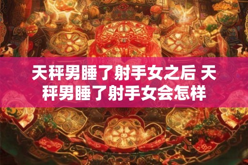 天秤男睡了射手女之后 天秤男睡了射手女会怎样 天秤男睡了射手女之后 天秤男睡了射手女会怎样