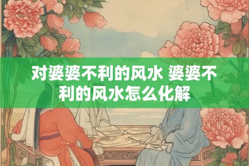 对婆婆不利的风水 婆婆不利的风水怎么化解