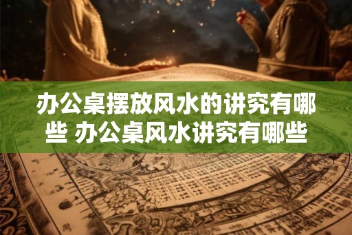 办公桌摆放风水的讲究有哪些 办公桌风水讲究有哪些