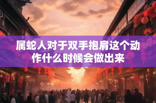 属蛇人对于双手抱肩这个动作什么时候会做出来 属蛇人对于双手抱肩这个动作什么时候会做出来