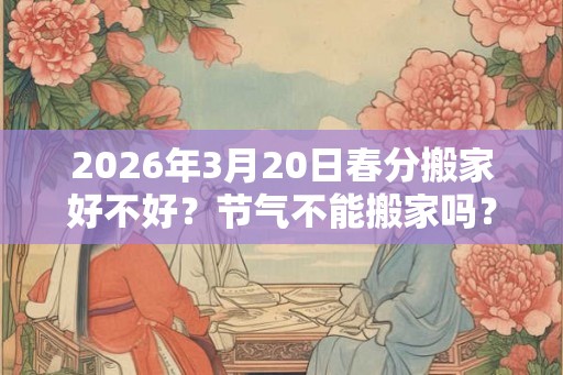 2026年3月20日春分搬家好不好？节气不能搬家吗？