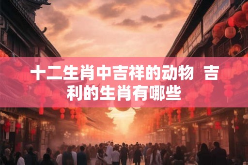 十二生肖中吉祥的动物  吉利的生肖有哪些